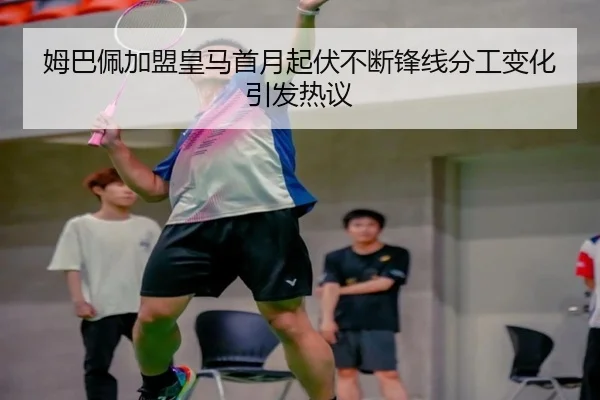 姆巴佩加盟皇马首月起伏不断锋线分工变化引发热议 | kaiyun